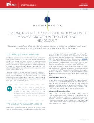 Esker on Demand
LEVERAGING ORDER PROCESSING AUTOMATION TO
MANAGE GROWTH WITHOUT ADDING
HEADCOUNT
BioMérieux chose Esker’s SAP-certified automation solution to streamline its fax and email order
processing, improving profitability and employee productivity in the process.
The Challenge: Fax/Email Orders
BioMérieux processes a volume of 75,000 fax and email orders
every year throughout its U.S. locations. Prior to implementing
Esker, the company was using Microsoft Outlook to manage
this process. Unfortunately for bioMérieux’s team of Customer
Service Representatives (CSRs), it was very cumbersome having
to handle, sort, enter, route and store the orders manually. It was
also difficult to quickly access the documents when a customer
would call in with an inquiry.
”We were looking for a more effective solution to increase our
customer service level for order processing,” said Jean-Mathieu
Farret, Senior Manager for Customer Service. “Our older
processes had too many manual touch points and we needed
increased information transparency to support customer needs
throughout their procurement cycle.”
The Solution: Automated Processing
Rather than add more staff to process its growing order
volume, bioMérieux sought an automation solution that could
easily be “plugged in” to its existing SAP®
environment. The
company looked into solutions through a number of vendors
(e.g., OpenText, ReadSoft, Brainware), but ultimately went with
Esker after hearing about them from Esker customer, MEDRAD,
Inc. “The Esker solution was a game-changer for us — the price,
the presentation, the experience, the SAP certification. It was
designed exactly for what we needed it to do,” said Farret.
Using Esker, bioMérieux’s entire order management process is
now automated — from the reception of a customer order to
its creation in the SAP system. Esker’s intelligent data capture
technology ensures all information is accurately extracted while
automated workflow automatically routes orders to the right
CSR.
Proof of concept evaluation
As part of the purposed solution, bioMérieux requested a proof
of concept (POC) before the final decision was made. “We have
plans on expanding to other countries and also wanted to
extend our relationship to other companies,” said Farret. “Esker
stepped up the challenge and exceeded our POC expectations.
It was a way of confirming the confidence we had in them.”
Agile approach to solution delivery
Esker uses the agile methodology during solution
implementation, creating an environment that allows for a
high level of customer involvement early in the process. For
bioMérieux, this meant a quicker go-live and seamless transition.
“I can only compliment what the Esker team has done,” said
Farret. “We met all of our timelines which is something that’s
never a given in the IT world.”
The Esker solution was a game-changer
for us — the price, the presentation, the
experience, the SAP certification. It was
designed exactly for what we needed it to do.
Jean-Mathieu Farret — Senior Manager for Customer
Service
LIFE SCIENCES
www.esker.com
ORDER PROCESSING
CASE STUDY
 