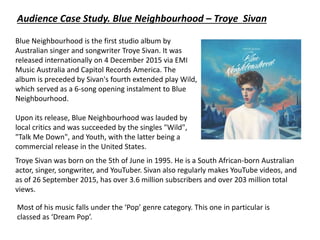 Audience Case Study. Blue Neighbourhood – Troye Sivan
Blue Neighbourhood is the first studio album by
Australian singer and songwriter Troye Sivan. It was
released internationally on 4 December 2015 via EMI
Music Australia and Capitol Records America. The
album is preceded by Sivan's fourth extended play Wild,
which served as a 6-song opening instalment to Blue
Neighbourhood.
Upon its release, Blue Neighbourhood was lauded by
local critics and was succeeded by the singles "Wild",
"Talk Me Down", and Youth, with the latter being a
commercial release in the United States.
Troye Sivan was born on the 5th of June in 1995. He is a South African-born Australian
actor, singer, songwriter, and YouTuber. Sivan also regularly makes YouTube videos, and
as of 26 September 2015, has over 3.6 million subscribers and over 203 million total
views.
Most of his music falls under the ‘Pop’ genre category. This one in particular is
classed as ‘Dream Pop’.
 
