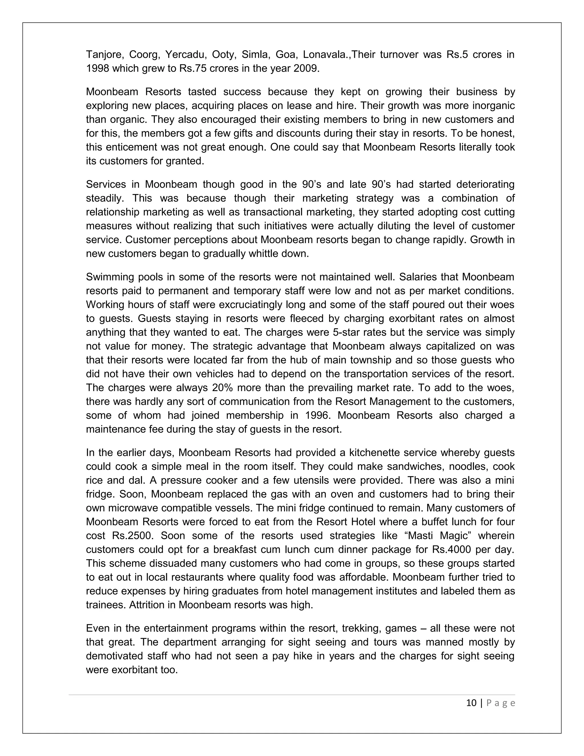 Tanjore, Coorg, Yercadu, Ooty, Simla, Goa, Lonavala.,Their turnover was Rs.5 crores in 
1998 which grew to Rs.75 crores in the year 2009. 
Moonbeam Resorts tasted success because they kept on growing their business by 
exploring new places, acquiring places on lease and hire. Their growth was more inorganic 
than organic. They also encouraged their existing members to bring in new customers and 
for this, the members got a few gifts and discounts during their stay in resorts. To be honest, 
this enticement was not great enough. One could say that Moonbeam Resorts literally took 
its customers for granted. 
Services in Moonbeam though good in the 90’s and late 90’s had started deteriorating 
steadily. This was because though their marketing strategy was a combination of 
relationship marketing as well as transactional marketing, they started adopting cost cutting 
measures without realizing that such initiatives were actually diluting the level of customer 
service. Customer perceptions about Moonbeam resorts began to change rapidly. Growth in 
new customers began to gradually whittle down. 
Swimming pools in some of the resorts were not maintained well. Salaries that Moonbeam 
resorts paid to permanent and temporary staff were low and not as per market conditions. 
Working hours of staff were excruciatingly long and some of the staff poured out their woes 
to guests. Guests staying in resorts were fleeced by charging exorbitant rates on almost 
anything that they wanted to eat. The charges were 5-star rates but the service was simply 
not value for money. The strategic advantage that Moonbeam always capitalized on was 
that their resorts were located far from the hub of main township and so those guests who 
did not have their own vehicles had to depend on the transportation services of the resort. 
The charges were always 20% more than the prevailing market rate. To add to the woes, 
there was hardly any sort of communication from the Resort Management to the customers, 
some of whom had joined membership in 1996. Moonbeam Resorts also charged a 
maintenance fee during the stay of guests in the resort. 
In the earlier days, Moonbeam Resorts had provided a kitchenette service whereby guests 
could cook a simple meal in the room itself. They could make sandwiches, noodles, cook 
rice and dal. A pressure cooker and a few utensils were provided. There was also a mini 
fridge. Soon, Moonbeam replaced the gas with an oven and customers had to bring their 
own microwave compatible vessels. The mini fridge continued to remain. Many customers of 
Moonbeam Resorts were forced to eat from the Resort Hotel where a buffet lunch for four 
cost Rs.2500. Soon some of the resorts used strategies like “Masti Magic” wherein 
customers could opt for a breakfast cum lunch cum dinner package for Rs.4000 per day. 
This scheme dissuaded many customers who had come in groups, so these groups started 
to eat out in local restaurants where quality food was affordable. Moonbeam further tried to 
reduce expenses by hiring graduates from hotel management institutes and labeled them as 
trainees. Attrition in Moonbeam resorts was high. 
Even in the entertainment programs within the resort, trekking, games – all these were not 
that great. The department arranging for sight seeing and tours was manned mostly by 
demotivated staff who had not seen a pay hike in years and the charges for sight seeing 
were exorbitant too. 
10 | P a g e 
 