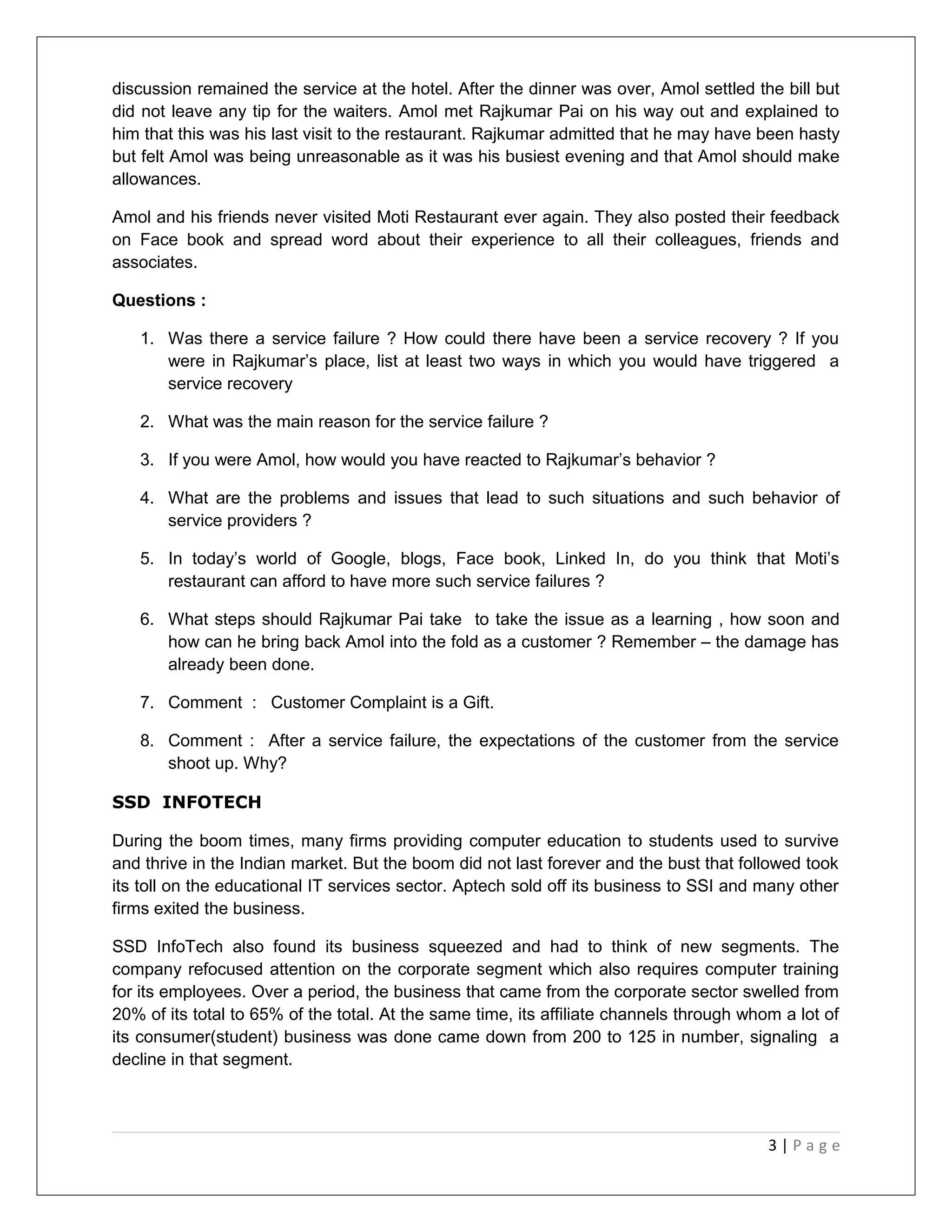 discussion remained the service at the hotel. After the dinner was over, Amol settled the bill but 
did not leave any tip for the waiters. Amol met Rajkumar Pai on his way out and explained to 
him that this was his last visit to the restaurant. Rajkumar admitted that he may have been hasty 
but felt Amol was being unreasonable as it was his busiest evening and that Amol should make 
allowances. 
Amol and his friends never visited Moti Restaurant ever again. They also posted their feedback 
on Face book and spread word about their experience to all their colleagues, friends and 
associates. 
Questions : 
1. Was there a service failure ? How could there have been a service recovery ? If you 
were in Rajkumar’s place, list at least two ways in which you would have triggered a 
service recovery 
2. What was the main reason for the service failure ? 
3. If you were Amol, how would you have reacted to Rajkumar’s behavior ? 
4. What are the problems and issues that lead to such situations and such behavior of 
service providers ? 
5. In today’s world of Google, blogs, Face book, Linked In, do you think that Moti’s 
restaurant can afford to have more such service failures ? 
6. What steps should Rajkumar Pai take to take the issue as a learning , how soon and 
how can he bring back Amol into the fold as a customer ? Remember – the damage has 
already been done. 
7. Comment : Customer Complaint is a Gift. 
8. Comment : After a service failure, the expectations of the customer from the service 
shoot up. Why? 
SSD INFOTECH 
During the boom times, many firms providing computer education to students used to survive 
and thrive in the Indian market. But the boom did not last forever and the bust that followed took 
its toll on the educational IT services sector. Aptech sold off its business to SSI and many other 
firms exited the business. 
SSD InfoTech also found its business squeezed and had to think of new segments. The 
company refocused attention on the corporate segment which also requires computer training 
for its employees. Over a period, the business that came from the corporate sector swelled from 
20% of its total to 65% of the total. At the same time, its affiliate channels through whom a lot of 
its consumer(student) business was done came down from 200 to 125 in number, signaling a 
decline in that segment. 
3 | P a g e 
 