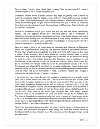 Tanjore, Coorg, Yercadu, Ooty, Simla, Goa, Lonavala.,Their turnover was Rs.5 crores in 
1998 which grew to Rs.75 crores in the year 2009. 
Moonbeam Resorts tasted success because they kept on growing their business by 
exploring new places, acquiring places on lease and hire. Their growth was more inorganic 
than organic. They also encouraged their existing members to bring in new customers and 
for this, the members got a few gifts and discounts during their stay in resorts. To be honest, 
this enticement was not great enough. One could say that Moonbeam Resorts literally took 
its customers for granted. 
Services in Moonbeam though good in the 90’s and late 90’s had started deteriorating 
steadily. This was because though their marketing strategy was a combination of 
relationship marketing as well as transactional marketing, they started adopting cost cutting 
measures without realizing that such initiatives were actually diluting the level of customer 
service. Customer perceptions about Moonbeam resorts began to change rapidly. Growth in 
new customers began to gradually whittle down. 
Swimming pools in some of the resorts were not maintained well. Salaries that Moonbeam 
resorts paid to permanent and temporary staff were low and not as per market conditions. 
Working hours of staff were excruciatingly long and some of the staff poured out their woes 
to guests. Guests staying in resorts were fleeced by charging exorbitant rates on almost 
anything that they wanted to eat. The charges were 5-star rates but the service was simply 
not value for money. The strategic advantage that Moonbeam always capitalized on was 
that their resorts were located far from the hub of main township and so those guests who 
did not have their own vehicles had to depend on the transportation services of the resort. 
The charges were always 20% more than the prevailing market rate. To add to the woes, 
there was hardly any sort of communication from the Resort Management to the customers, 
some of whom had joined membership in 1996. Moonbeam Resorts also charged a 
maintenance fee during the stay of guests in the resort. 
In the earlier days, Moonbeam Resorts had provided a kitchenette service whereby guests 
could cook a simple meal in the room itself. They could make sandwiches, noodles, cook 
rice and dal. A pressure cooker and a few utensils were provided. There was also a mini 
fridge. Soon, Moonbeam replaced the gas with an oven and customers had to bring their 
own microwave compatible vessels. The mini fridge continued to remain. Many customers of 
Moonbeam Resorts were forced to eat from the Resort Hotel where a buffet lunch for four 
cost Rs.2500. Soon some of the resorts used strategies like “Masti Magic” wherein 
customers could opt for a breakfast cum lunch cum dinner package for Rs.4000 per day. 
This scheme dissuaded many customers who had come in groups, so these groups started 
to eat out in local restaurants where quality food was affordable. Moonbeam further tried to 
reduce expenses by hiring graduates from hotel management institutes and labeled them as 
trainees. Attrition in Moonbeam resorts was high. 
Even in the entertainment programs within the resort, trekking, games – all these were not 
that great. The department arranging for sight seeing and tours was manned mostly by 
demotivated staff who had not seen a pay hike in years and the charges for sight seeing 
were exorbitant too. 
10 | P a g e 
 