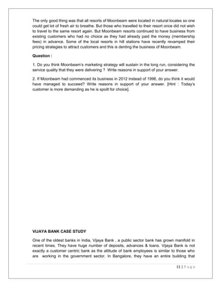 The only good thing was that all resorts of Moonbeam were located in natural locales so one 
could get lot of fresh air to breathe. But those who travelled to their resort once did not wish 
to travel to the same resort again. But Moonbeam resorts continued to have business from 
existing customers who had no choice as they had already paid the money (membership 
fees) in advance. Some of the local resorts in hill stations have recently revamped their 
pricing strategies to attract customers and this is denting the business of Moonbeam. 
Question : 
1. Do you think Moonbeam’s marketing strategy will sustain in the long run, considering the 
service quality that they were delivering ? Write reasons in support of your answer. 
2. If Moonbeam had commenced its business in 2012 instead of 1996, do you think it would 
have managed to succeed? Write reasons in support of your answer. [Hint : Today’s 
customer is more demanding as he is spoilt for choice]. 
VIJAYA BANK CASE STUDY 
One of the oldest banks in India, Vijaya Bank , a public sector bank has grown manifold in 
recent times. They have huge number of deposits, advances & loans. Vijaya Bank is not 
exactly a customer centric bank as the attitude of bank employees is similar to those who 
are working in the government sector. In Bangalore, they have an entire building that 
11 | P a g e 
 