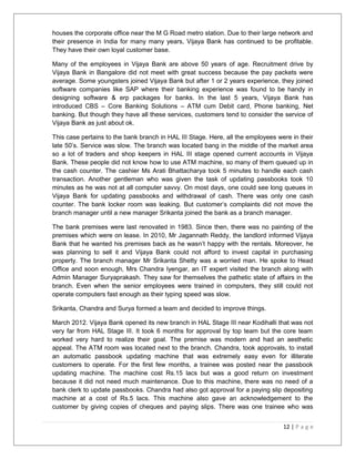 houses the corporate office near the M G Road metro station. Due to their large network and 
their presence in India for many many years, Vijaya Bank has continued to be profitable. 
They have their own loyal customer base. 
Many of the employees in Vijaya Bank are above 50 years of age. Recruitment drive by 
Vijaya Bank in Bangalore did not meet with great success because the pay packets were 
average. Some youngsters joined Vijaya Bank but after 1 or 2 years experience, they joined 
software companies like SAP where their banking experience was found to be handy in 
designing software & erp packages for banks. In the last 5 years, Vijaya Bank has 
introduced CBS – Core Banking Solutions – ATM cum Debit card, Phone banking, Net 
banking. But though they have all these services, customers tend to consider the service of 
Vijaya Bank as just about ok. 
This case pertains to the bank branch in HAL III Stage. Here, all the employees were in their 
late 50’s. Service was slow. The branch was located bang in the middle of the market area 
so a lot of traders and shop keepers in HAL III stage opened current accounts in Vijaya 
Bank. These people did not know how to use ATM machine, so many of them queued up in 
the cash counter. The cashier Ms Arati Bhattacharya took 5 minutes to handle each cash 
transaction. Another gentleman who was given the task of updating passbooks took 10 
minutes as he was not at all computer savvy. On most days, one could see long queues in 
Vijaya Bank for updating passbooks and withdrawal of cash. There was only one cash 
counter. The bank locker room was leaking. But customer’s complaints did not move the 
branch manager until a new manager Srikanta joined the bank as a branch manager. 
The bank premises were last renovated in 1983. Since then, there was no painting of the 
premises which were on lease. In 2010, Mr Jagannath Reddy, the landlord informed Vijaya 
Bank that he wanted his premises back as he wasn’t happy with the rentals. Moreover, he 
was planning to sell it and Vijaya Bank could not afford to invest capital in purchasing 
property. The branch manager Mr Srikanta Shetty was a worried man. He spoke to Head 
Office and soon enough, Mrs Chandra Iyengar, an IT expert visited the branch along with 
Admin Manager Suryaprakash. They saw for themselves the pathetic state of affairs in the 
branch. Even when the senior employees were trained in computers, they still could not 
operate computers fast enough as their typing speed was slow. 
Srikanta, Chandra and Surya formed a team and decided to improve things. 
March 2012. Vijaya Bank opened its new branch in HAL Stage III near Kodihalli that was not 
very far from HAL Stage III. It took 6 months for approval by top team but the core team 
worked very hard to realize their goal. The premise was modern and had an aesthetic 
appeal. The ATM room was located next to the branch. Chandra, took approvals, to install 
an automatic passbook updating machine that was extremely easy even for illiterate 
customers to operate. For the first few months, a trainee was posted near the passbook 
updating machine. The machine cost Rs.15 lacs but was a good return on investment 
because it did not need much maintenance. Due to this machine, there was no need of a 
bank clerk to update passbooks. Chandra had also got approval for a paying slip depositing 
machine at a cost of Rs.5 lacs. This machine also gave an acknowledgement to the 
customer by giving copies of cheques and paying slips. There was one trainee who was 
12 | P a g e 
 