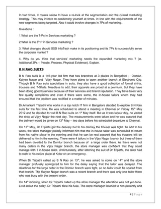 In bad times, it makes sense to have a re-look at the segmentation and the overall marketing 
strategy. This may involve re-positioning yourself at times, in line with the requirements of the 
new segments being targeted. Also it could involve changes in 7Ps of marketing. 
Questions : 
1.What are the 7-Ps in Services marketing ? 
2.What is the 8th P in Services marketing ? 
3. What changes should SSD InfoTech make in its positioning and its 7Ps to successfully serve 
the corporate market ? 
4. Why do you think that services’ marketing needs the expanded marketing mix ? (ie. 
Additional 3Ps – People, Process, Physical Evidence). Explain. 
B N RAO SUITS 
B N Rao suits is a 146-year old firm that has branches at 3 places in Bangalore - Domlur, 
Kalyan Nagar and Vijay Nagar. They have plans to open another branch at Electronic City. 
Though B N Rao suits specializes in suits, they also have a good collection of formal shirts, 
trousers and T-Shirts. Needless to add, their apparels are priced at a premium. But they have 
been doing good business because of their services and brand reputation. They have been very 
few quality complaints and even if there were some, the in-house tailors whom they had 
ensured that the problem was rectified in a matter of minutes. 
Dr.Amarkant Tripathi who works in a top notch IT firm in Bangalore decided to explore B N Rao 
suits for the first time. He was scheduled to attend a meeting in Chennai on Friday 15th May 
2012 and he decided to visit B N Rao suits on 1st May itself. But as it was labour day, he visited 
the shop at Vijay Nagar the next day. The measurements were taken and he was assured that 
the delivery would be given on 13th May – two days before his scheduled departure to Chennai. 
On 13th May, Dr Tripathi got the delivery but to his dismay the trouser was tight. To add to his 
woes, the store manager politely informed him that the in-house tailor was scheduled to return 
from his native place in the evening and that he can be rest assured that his trousers will be 
delivered to him in the evening. There were 4 tailors in the Vijay Nagar branch but three of them 
had been diverted to the Domlur branch because of a large order there. As there were not 
many orders in the Vijay Nagar branch, the store manager was confident that they could 
manage with 1 in-house tailor. Unfortunately, after stitching the suit of Dr Tripathi, the tailor had 
to rush to his native place at Kolar on an emergency. 
When Dr Tripathi called up B N Rao on 13th, he was asked to come on 14th and the store 
manager profusely apologized to him for the delay saying that the tailor was delayed. The 
deadlines for the large order in the Domlur branch were tight, so no tailor could be spared from 
that branch. The Kalyan Nagar branch was a recent branch and there was only one tailor there 
who was busy with the present order. 
On 14th morning, when Dr Tripathi called up the store manager the alteration was not yet done. 
Livid about the delay, Dr Tripathi blew his fuse. The store manager listened to him patiently and 
4 | P a g e 
 