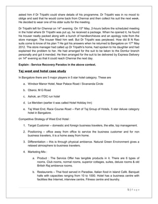asked him if Dr Tripathi could share details of his programme. Dr Tripathi was in no mood to 
oblige and said that he would come back from Chennai and then collect his suit the next week. 
He decided to wear one of his older suits for the meeting. 
Dr Tripathi left for Chennai on 14th evening. On 15th May, 2-hours before the scheduled meeting 
in the hotel where Dr Tripathi was put up, he received a package. When he opened it, he found 
his trouser neatly packed along with a bunch of handkerchieves and an apology note from the 
store manager. The trouser fitted him well. But Dr Tripathi was perplexed. How did B N Rao 
suits come to know of his plan ? He got his answers when he returned to Bangalore on 17th May 
2012. The store manager had called up Dr Tripathi’s home, had spoken to his daughter and had 
explained the problem to her. He had arranged for the suit to be taken to the Domlur branch 
personally and got it mended. He then arranged for the suit to be delivered by Express Delivery 
on 14th evening so that it could reach Chennai the next day. 
Explain : Service Recovery Paradox in the above context. 
Taj west end hotel case study 
In Bangalore there are 5 major players in 5 star hotel category. These are 
a. Windsor Manor Hotel, Near Palace Road / Sivananda Circle 
b. Oberoi, M G Road 
c. Ashok, an ITDC run hotel 
d. Le Meridien (earlier it was called Hotel Holiday Inn) 
e. Taj West End, Race Course Road – Part of Taj Group of Hotels, 5 star deluxe category 
hotel in Bangalore. 
Competitive Strategy of West End Hotel : 
1. Target Customer – domestic and foreign business travelers, the elite, top management. 
2. Positioning – office away from office to service the business customer and for non 
business travelers, it is a home away from home. 
3. Differentiation – this is through physical ambience. Natural Green Environment gives a 
relaxed atmosphere to business travelers. 
4. Marketing Mix : 
a. Product : The Service Offer has tangible products in it. There are 6 types of 
rooms. Club rooms, normal rooms, superior cottages, suites, deluxe rooms & old 
British Raj ambience rooms. 
b. Restaurants – Thai food served in Paradise, Italian food in Island Café. Banquet 
halls with capacities ranging from 10 to 1000. Hotel has a business centre with 
facilities like Internet, interview centre, Fitness centre and laundry. 
5 | P a g e 
 