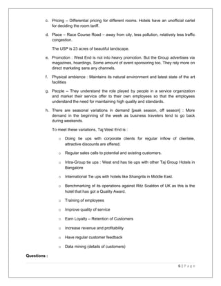 c. Pricing – Differential pricing for different rooms. Hotels have an unofficial cartel 
for deciding the room tariff. 
d. Place – Race Course Road – away from city, less pollution, relatively less traffic 
congestion. 
The USP is 23 acres of beautiful landscape. 
e. Promotion : West End is not into heavy promotion. But the Group advertises via 
magazines, hoardings. Some amount of event sponsoring too. They rely more on 
direct marketing sans any channels. 
f. Physical ambience : Maintains its natural environment and latest state of the art 
facilities 
g. People – They understand the role played by people in a service organization 
and market their service offer to their own employees so that the employees 
understand the need for maintaining high quality and standards. 
h. There are seasonal variations in demand [peak season, off season] : More 
demand in the beginning of the week as business travelers tend to go back 
during weekends. 
To meet these variations, Taj West End is : 
o Doing tie ups with corporate clients for regular inflow of clientele, 
attractive discounts are offered. 
o Regular sales calls to potential and existing customers. 
o Intra-Group tie ups : West end has tie ups with other Taj Group Hotels in 
Bangalore 
o International Tie ups with hotels like Shangrila in Middle East. 
o Benchmarking of its operations against Ritz Scaldon of UK as this is the 
hotel that has got a Quality Award. 
o Training of employees 
o Improve quality of service 
o Earn Loyalty – Retention of Customers 
o Increase revenue and profitability 
o Have regular customer feedback 
o Data mining (details of customers) 
Questions : 
6 | P a g e 
 