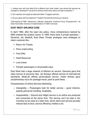 1. Analyze why and how West End is different from other hotels. How should the services be 
changed or developed if Taj wants to achieve world class status and fight competition ? 
2. Can capacity and supply be balanced better ? Suggest solutions. 
3. Do you agree with the statement ? Explain the rationale behind your decision. 
“Soft aspects of TQM – Behaviours, attitudes, leadership, Customer Focus, Empowerment – all 
these have better chances of implementation of TQM in services. 
EAST WEST AIRLINES CASE 
In April 1990, after the open sky policy, many entrepreneurs backed by 
NRIs entered the aviation scene. In 1994, there were 4 private operators – 
Damania, Jet, Modiluft, East West. Private strategies used strategies to 
retain customer like : 
 Return Air Tickets 
 Price undercutting 
 Free Gifts 
 Hotel Discounts 
 Luck draws 
 Pamper passengers in all possible ways 
East West had a large network of efficient air service. Damania gave first 
class service at economy fare. Jet Airways offered service of international 
standards. ModiLuft offered personalized service. Indian Airlines gave 
complimentary tours for package travel, point to point fares. 
Characteristics of Airline Services Marketing 
o Intangibility – Passengers look for better service – good interiors, 
speedy grievance handling, hospitality. 
o Inseparability – Ground and inflight service in an airline are produced 
and consumed at the same time. The service can’t be kept in the 
inventory to be used at a later time. Since client and service provider 
interact face to face, service efficiency matters a lot. 
7 | P a g e 
 
