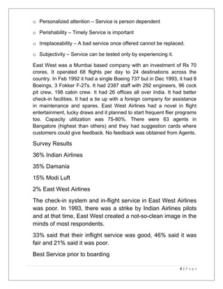 o Personalized attention – Service is person dependent 
o Perishability – Timely Service is important 
o Irreplaceability – A bad service once offered cannot be replaced. 
o Subjectivity – Service can be tested only by experiencing it. 
East West was a Mumbai based company with an investment of Rs 70 
crores. It operated 68 flights per day to 24 destinations across the 
country. In Feb 1992 it had a single Boeing 737 but in Dec 1993, it had 8 
Boeings, 3 Fokker F-27s. It had 2387 staff with 292 engineers, 96 cock 
pit crew, 198 cabin crew. It had 26 offices all over India. It had better 
check-in facilities. It had a tie up with a foreign company for assistance 
in maintenance and spares. East West Airlines had a novel in flight 
entertainment, lucky draws and it planned to start frequent flier programs 
too. Capacity utilization was 75-80%. There were 63 agents in 
Bangalore (highest than others) and they had suggestion cards where 
customers could give feedback. No feedback was obtained from Agents. 
Survey Results 
36% Indian Airlines 
35% Damania 
15% Modi Luft 
2% East West Airlines 
The check-in system and in-flight service in East West Airlines 
was poor. In 1993, there was a strike by Indian Airlines pilots 
and at that time, East West created a not-so-clean image in the 
minds of most respondents. 
33% said that their inflight service was good, 46% said it was 
fair and 21% said it was poor. 
Best Service prior to boarding 
8 | P a g e 
 