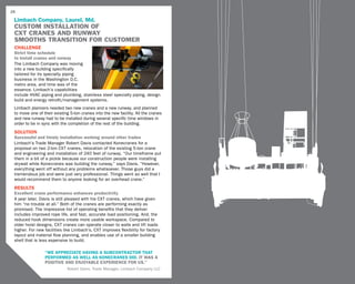 28

 Limbach Company, Laurel, Md.
 CUSTOM INSTALLATION OF
 CXT CRANES AND RUNWAY
 SMOOTHS TRANSITION FOR CUSTOMER
 challenge
 Strict time schedule
 to install cranes and runway
 The Limbach Company was moving
 into a new building specifically
 tailored for its specialty piping
 business in the Washington D.C.
 metro area, and time was of the
 essence. Limbach’s capabilities
 include HVAC piping and plumbing, stainless steel specialty piping, design
 build and energy retrofit/management systems.
 Limbach planners needed two new cranes and a new runway, and planned
 to move one of their existing 5-ton cranes into the new facility. All the cranes
 and new runway had to be installed during several specific time windows in
 order to be in sync with the completion of the rest of the building.
 SOLUTION
 Successful and timely installation working around other trades
 Limbach’s Trade Manager Robert Davis contacted Konecranes for a
 proposal on two 2-ton CXT cranes, relocation of the existing 5-ton crane
 and engineering and installation of 240 feet of runway. “Our timeframe put
 them in a bit of a pickle because our construction people were installing
 drywall while Konecranes was building the runway,” says Davis. “However,
 everything went off without any problems whatsoever. Those guys did a
 tremendous job and were just very professional. Things went so well that I
 would recommend them to anyone looking for an overhead crane.”
 RESULTS
 Excellent crane performance enhances productivity
 A year later, Davis is still pleased with his CXT cranes, which have given
 him “no trouble at all.” Both of the cranes are performing exactly as
 promised. The impressive list of operating benefits that they deliver
 includes improved rope life, and fast, accurate load positioning. And, the
 reduced hook dimensions create more usable workspace. Compared to
 older hoist designs, CXT cranes can operate closer to walls and lift loads
 higher. For new facilities like Limbach’s, CXT improves flexibility for factory
 layout and material flow planning, and enables use of a smaller building
 shell that is less expensive to build.

                 “we appreciate having a subcontractor that
                 performed as well as Konecranes did. It was a
                 positive and enjoyable experience for us.”
                             Robert Davis, Trade Manager, Limbach Company LLC
 
