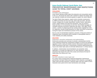 33

Union Pacific Railroad, North Platte, Neb.
PREVENTIVE MAINTENANCE AND INSPECTIONS
LEAD TO TOTAL COST SAVINGS
challenge
Unreliable crane performance
Union Pacific Railroad (UPRR) helps link production and consumption points
in the U.S., and across the world, with a network to deliver the energy, food,
raw materials, durable and consumer goods to support the nation’s growth.
The North Platte shop inspects, repairs and/or provides maintenance
to UPRR locomotives 24 hours per day, seven days per week. Services
include: change outs of power assemblies, traction motors, alternators,
turbos, engine blowers and electrical equipment. They can perform
these services on 12 locomotives at one time. North Platte averages six
complete extensive locomotive inspections per week. Their eight critical
cranes, a variety of underhung and top running cranes ranging from 5-20
ton capacities, provide lifting assistance for major locomotive components
during the repair and maintenance process of the cranes.
Due to a lack of standardized inspection practices, timing and content of
inspections were inconsistent which resulted in unacceptable levels of
crane reliability and safety standards.
SOLUTION
Inspections, preventive maintenance and modernizations
Konecranes provided and continues to provide a standardized monthly
crane inspection/preventive maintenance program to ensure the equipment
operates in both a safe and reliable manner. Konecranes inspectors and
UPRR maintenance staff work in partnership to identify safety/productivity
issues and create repair plans to eliminate deficiencies in a timely manner.
In addition, modernization recommendations are presented, when
applicable, to increase the ergonomics for crane operators, speed up
processes that require the use of the cranes and enhance the level of
safety when the cranes are in use.
RESULTS
Over 60% reduction in crane repair cost
As a direct result of Konecranes inspection/preventive maintenance
partnership, the North Platte shop realized a 62% reduction in emergency
repair costs and 64% reduction in planned repair cost from 2009 to 2010.
Improved crane uptime led to total maintenance cost savings.
 