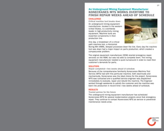 37

An Underground Mining Equipment Manufacturer
Konecranes MTS works overtime to
finish repair weeks ahead of schedule
challenge
Critical machine tool breaks down
An underground mining equipment
manufacturer, located in the western
United States, is a worldwide
leader in high-productivity mining
equipment. Machine tools are
essential components in their
production line.
One day, a breakdown of a critical
path machine tool, a Horizontal
Boring Mill (HBM), delayed processes down the line. Every day the machine
tool was down had a major impact on parts production, which created a
company-wide problem.
The original equipment manufacturer (OEM) started emergency repair
services on the HBM, but was not able to complete them. The mining
equipment manufacturer needed a quick turnaround in order to meet their
customer’s demands for parts.
SOLUTION
Repair completed—two weeks ahead of schedule
Because of the comprehensive familiarity Konecranes Machine Tool
Service (MTS) had with this particular machine, both electrically and
mechanically, Konecranes was the ideal choice for the project. Konecranes
MTS was contacted and a qualified service engineer was dispatched
immediately to evaluate, repair and rebuild the machine. The Engineer
worked through weekends to satisfy the customer and the machine was
back into production in record time—two weeks ahead of schedule.
RESULTS
Trusted partner for the future
The underground mining equipment manufacturer has scheduled
Konecranes MTS for several modernization projects since that emergency
repair. They continue to contact Konecranes MTS as service or preventive
maintenance needs arise.
 