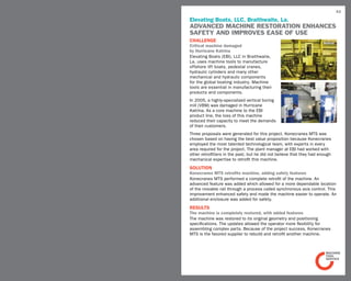 43

Elevating Boats, LLC, Braithwaite, La.
Advanced machine restoration enhances
safety and improves ease of use
challenge                                                             Before
Critical machine damaged
by Hurricane Katrina
Elevating Boats (EBI), LLC in Braithwaite,
La. uses machine tools to manufacture
offshore lift boats, pedestal cranes,
hydraulic cylinders and many other
mechanical and hydraulic components
for the global boating industry. Machine
tools are essential in manufacturing their                              After
products and components.
In 2005, a highly-specialized vertical boring
mill (VBM) was damaged in Hurricane
Katrina. As a core machine to the EBI
product line, the loss of this machine
reduced their capacity to meet the demands
of their customers.
Three proposals were generated for this project. Konecranes MTS was
chosen based on having the best value proposition because Konecranes
employed the most talented technological team, with experts in every
area required for the project. The plant manager at EBI had worked with
other retrofitters in the past, but he did not believe that they had enough
mechanical expertise to retrofit this machine.
SOLUTION
Konecranes MTS retrofits machine, adding safety features
Konecranes MTS performed a complete retrofit of the machine. An
advanced feature was added which allowed for a more dependable location
of the movable rail through a process called synchronous axis control. This
improvement enhanced safety and made the machine easier to operate. An
additional enclosure was added for safety.
RESULTS
The machine is completely restored, with added features
The machine was restored to its original geometry and positioning
specifications. The updates allowed the operator more flexibility for
assembling complex parts. Because of the project success, Konecranes
MTS is the favored supplier to rebuild and retrofit another machine.
 