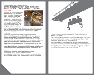 54

 Liberty Paper, Inc., Becker, Minn.
 Crane Modernization goes over and
 above to win long-term relationship
 challenge
 Determine the current condition and
 remaining life of a dry end crane
 Liberty Paper, Inc. (LPI), part of the
 Liberty Diversified International
 family, is a state-of-the-art paper
 mill, located in Becker, Minn. that
 recycles old corrugated containers
 into new paper for packaging. The
 mill manufacturers recycled paper
 from more than 240,000 tons of
 corrugated containers each year.
 In June 2009, the company turned to Konecranes to complete an end-of-life
 study on their dry end crane, used primarily in the manufacturing process.
 The crane had originally been purchased from Konecranes in 1994.
 SOLUTION
 Konecranes end-of-life study used to scope a modernization                   A Konecranes sales representative explains, “This gives them a lot of
 After the end-of-life study was complete, LPI received three quotes to       flexibility in the future.”
 upgrade the equipment. Konecranes provided the best added value              Sixty cycles after the modernization was completed, the hoists were tested
 proposition to LPI, therefore, Konecranes was awarded the job in April       for synchronization, which is crucial in the paper process. These critical
 2010. The primary factor was because of the end-of-life study. Konecranes    hoists ran in tandem within one inch of each other
 offered an immediate solution that allowed for future expansion plans.
                                                                              Since the installation, Liberty Papers has signed a service contract with
 In August 2010, Konecranes installed the modernization to the dry end        Konecranes. The service contact includes monthly preventive maintenance.
 crane. Konecranes worked around the clock, beginning Monday at 6 a.m.
 The job was completed by Friday at noon – 24 hours ahead of the deadline.    Currently, Konecranes and Liberty Paper are discussing plans to perform
 The installation came in on budget and required no downtime from LPI.        these same modernizations to an LPI wet-end crane.

 RESULTS
 Modernization completed on time and on budget, cranes
 equipped with excess capacity for future expansion
 Both hoists were modernized to 30-ton. The hoists were then de-rated
 to 20-ton cranes, allowing them ample expansion room for future plans.
 