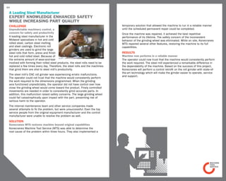 64

 A Leading Steel Manufacturer
 Expert Knowledge enhanced safety
 while increasing part quality
 challenge                                                                       temporary solution that allowed the machine to run in a reliable manner
 Unpredictable machinery control, a                                              until the scheduled permanent repair could be completed.
 concern for safety and productivity                                             Once the machine was repaired, it achieved the best repetitive
 A leading steel manufacturer in the                                             performance of its lifetime. The safety concern of the inconsistent
 Midwest specializes in hot and cold                                             behavior of the grinding wheel was eliminated. While on site, Konecranes
 rolled steel, carbon steel melting,                                             MTS repaired several other features, restoring the machine to its full
 and steel castings. Electronic roll                                             capabilities.
 grinders are used to grind the large
 steel rolls that form, press and finish                                         RESULTS
 hot and cold rolled steel. Because of                                           Machine now performs in a reliable manner
 the extreme amount of wear-and-tear                                             The operator could now trust that the machine would consistently perform
 involved with forming their rolled steel products, the steel rolls need to be   the work required. The steel mill experienced a remarkable difference in
 replaced a few times every day. Therefore, the steel rolls and the machines     the dependability of the machine. Based on the success of this project,
 that grind them are vital to steel mill’s productivity.                         Konecranes will perform a control retrofit on the roll grinder with state-of-
                                                                                 the-art technology which will make the grinder easier to operate, service
 The steel mill’s CNC roll grinder was experiencing erratic malfunctions.
                                                                                 and support.
 The operator could not trust that the machine would consistently perform
 the work required to the dimensions programmed. When the grinding
 axis functioned unpredictably, the operator did not have control over how
 close the grinding wheel would come toward the product. Finely controlled
 movements are needed in order to consistently grind accurate parts. In
 addition, this malfunction raised safety concerns. The large grinding wheel
 could fail catastrophically upon impact with the part, presenting risk of
 serious harm to the operator.
 The internal maintenance team and other service companies made
 several attempts to fix the problem, but were unsuccessful. Even the top
 service people from the original equipment manufacturer and the control
 manufacturer were unable to resolve the problem as well.
 SOLUTION
 Konecranes MTS restores machine beyond original capabilities
 Konecranes Machine Tool Service (MTS) was able to determine the
 root cause of the problem within three hours. They also implemented a
 