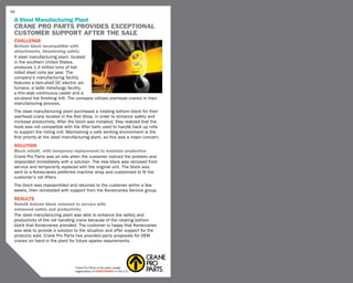 66

 A Steel Manufacturing Plant
 CRANE PRO PARTS PROVIDES Exceptional
 customer support after the sale
 CHALLENGE
 Bottom block incompatible with
 attachments, threatening safety
 A steel manufacturing plant, located
 in the southern United States,
 produces 1.4 million tons of hot-
 rolled steel coils per year. The
 company’s manufacturing facility
 features a twin-shell DC electric arc
 furnace, a ladle metallurgy facility,
 a thin-slab continuous caster and a
 six-stand hot finishing mill. The company utilizes overhead cranes in their
 manufacturing process.
 The steel manufacturing plant purchased a rotating bottom block for their
 overhead crane located in the Roll Shop, in order to enhance safety and
 increase productivity. After the block was installed, they realized that the
 hook was not compatible with the lifter bails used to handle back up rolls
 to support the rolling mill. Maintaining a safe working environment is the
 first priority at the steel manufacturing plant, so this was a major concern.
 SOLUTION
 Block rebuilt, with temporary replacement to maintain production
 Crane Pro Parts was on site when the customer noticed the problem and
 responded immediately with a solution. The new block was removed from
 service and temporarily replaced with the original unit. The block was
 sent to a Konecranes preferred machine shop and customized to fit the
 customer’s roll lifters.
 The block was reassembled and returned to the customer within a few
 weeks, then reinstalled with support from the Konecranes Service group.
 RESULTS
 Rebuilt bottom block returned to service with
 enhanced safety and productivity
 The steel manufacturing plant was able to enhance the safety and
 productivity of the roll handling crane because of the rotating bottom
 block that Konecranes provided. The customer is happy that Konecranes
 was able to provide a solution to the situation and offer support for the
 products sold. Crane Pro Parts has provided parts proposals for OEM
 cranes on hand in the plant for future spares requirements.




                                 Crane Pro Parts is the parts supply
                                 organization of KONECRANES in the U.S.
 