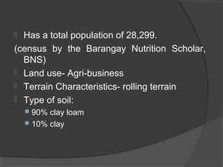  Has a total population of 28,299.
(census by the Barangay Nutrition Scholar,
BNS)
 Land use- Agri-business
 Terrain Characteristics- rolling terrain
 Type of soil:
90% clay loam
10% clay
 