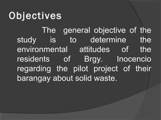 Objectives
The general objective of the
study is to determine the
environmental attitudes of the
residents of Brgy. Inocencio
regarding the pilot project of their
barangay about solid waste.
 