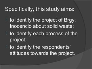 Specifically, this study aims:
 to identify the project of Brgy.
Inocencio about solid waste;
 to identify each process of the
project;
 to identify the respondents’
attitudes towards the project.
 