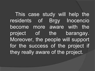 This case study will help the
residents of Brgy Inocencio
become more aware with the
project of the barangay.
Moreover, the people will support
for the success of the project if
they really aware of the project.
 