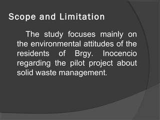 Scope and Limitation
The study focuses mainly on
the environmental attitudes of the
residents of Brgy. Inocencio
regarding the pilot project about
solid waste management.
 