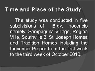 Time and Place of the Study
The study was conducted in five
subdivisions of Brgy. Inocencio
namely, Sampaguita Village, Regina
Ville, Southville 2, St. Joseph Homes
and Tradition Homes including the
Inocencio Proper from the first week
to the third week of October 2010.
 