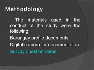 Methodology
The materials used in the
conduct of the study were the
following:
 Barangay profile documents
 Digital camera for documentation
 Survey questionnaires
 