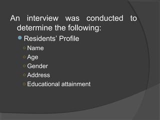 An interview was conducted to
determine the following:
Residents’ Profile
○ Name
○ Age
○ Gender
○ Address
○ Educational attainment
 