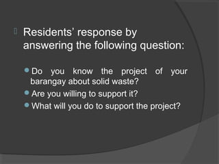  Residents’ response by
answering the following question:
Do you know the project of your
barangay about solid waste?
Are you willing to support it?
What will you do to support the project?
 