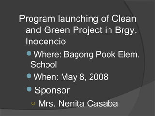Program launching of Clean
and Green Project in Brgy.
Inocencio
Where: Bagong Pook Elem.
School
When: May 8, 2008
Sponsor
○ Mrs. Nenita Casaba
 