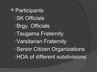 Participants
○SK Officials
○Brgy. Officials
○Taugama Fraternity
○Varsitarian Fraternity
○Senior Citizen Organizations
○HOA of different subdivisions
 