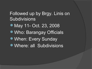 Followed up by Brgy. Linis on
Subdivisions
May 11- Oct. 23, 2008
Who: Barangay Officials
When: Every Sunday
Where: all Subdivisions
 