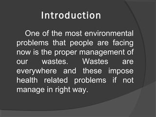 Introduction
One of the most environmental
problems that people are facing
now is the proper management of
our wastes. Wastes are
everywhere and these impose
health related problems if not
manage in right way.
 