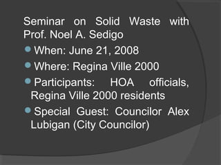 Seminar on Solid Waste with
Prof. Noel A. Sedigo
When: June 21, 2008
Where: Regina Ville 2000
Participants: HOA officials,
Regina Ville 2000 residents
Special Guest: Councilor Alex
Lubigan (City Councilor)
 