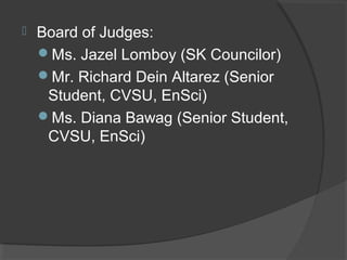  Board of Judges:
Ms. Jazel Lomboy (SK Councilor)
Mr. Richard Dein Altarez (Senior
Student, CVSU, EnSci)
Ms. Diana Bawag (Senior Student,
CVSU, EnSci)
 