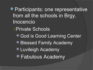 Participants: one representative
from all the schools in Brgy.
Inocencio
○Private Schools
God is Good Learning Center
Blessed Family Academy
Luvileigh Academy
Fabulous Academy
 