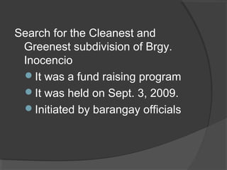 Search for the Cleanest and
Greenest subdivision of Brgy.
Inocencio
It was a fund raising program
It was held on Sept. 3, 2009.
Initiated by barangay officials
 