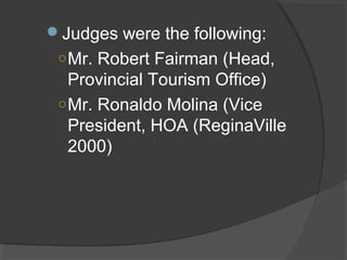 Judges were the following:
○Mr. Robert Fairman (Head,
Provincial Tourism Office)
○Mr. Ronaldo Molina (Vice
President, HOA (ReginaVille
2000)
 