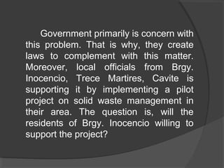Government primarily is concern with
this problem. That is why, they create
laws to complement with this matter.
Moreover, local officials from Brgy.
Inocencio, Trece Martires, Cavite is
supporting it by implementing a pilot
project on solid waste management in
their area. The question is, will the
residents of Brgy. Inocencio willing to
support the project?
 
