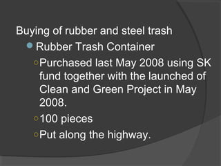 Buying of rubber and steel trash
Rubber Trash Container
○Purchased last May 2008 using SK
fund together with the launched of
Clean and Green Project in May
2008.
○100 pieces
○Put along the highway.
 