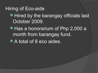 Hiring of Eco-aide
Hired by the barangay officials last
October 2009.
Has a honorarium of Php 2,000 a
month from barangay fund.
A total of 8 eco aides.
 