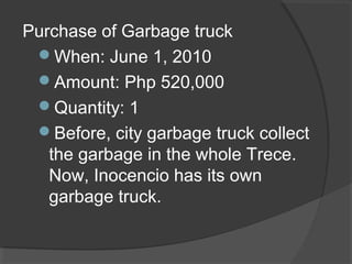 Purchase of Garbage truck
When: June 1, 2010
Amount: Php 520,000
Quantity: 1
Before, city garbage truck collect
the garbage in the whole Trece.
Now, Inocencio has its own
garbage truck.
 