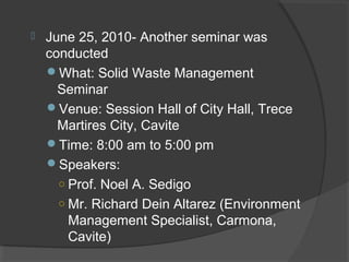  June 25, 2010- Another seminar was
conducted
What: Solid Waste Management
Seminar
Venue: Session Hall of City Hall, Trece
Martires City, Cavite
Time: 8:00 am to 5:00 pm
Speakers:
○ Prof. Noel A. Sedigo
○ Mr. Richard Dein Altarez (Environment
Management Specialist, Carmona,
Cavite)
 
