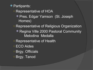 Partipants:
○ Representative of HOA
Pres. Edgar Yamson (St. Joseph
Homes)
○ Representative of Religious Organization
Regina Ville 2000 Pastoral Community
Melodina Medalla
○ Representative of Health
○ ECO Aides
○ Brgy. Officials
○ Brgy. Tanod
 