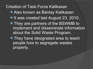 Creation of Task Force Kalikasan
Also known as Bantay Kalikasan
It was created last August 23, 2010.
They are partners of the BSWMB to
implement and disseminate information
about the Solid Waste Program.
They have designated area to teach
people how to segregate wastes
properly.
 