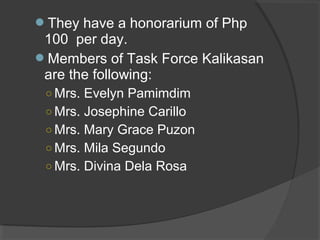 They have a honorarium of Php
100 per day.
Members of Task Force Kalikasan
are the following:
○ Mrs. Evelyn Pamimdim
○ Mrs. Josephine Carillo
○ Mrs. Mary Grace Puzon
○ Mrs. Mila Segundo
○ Mrs. Divina Dela Rosa
 