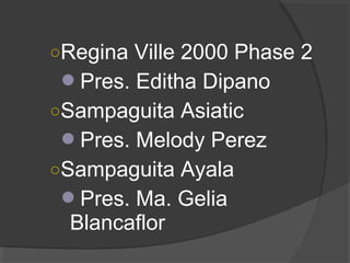 ○Regina Ville 2000 Phase 2
Pres. Editha Dipano
○Sampaguita Asiatic
Pres. Melody Perez
○Sampaguita Ayala
Pres. Ma. Gelia
Blancaflor
 
