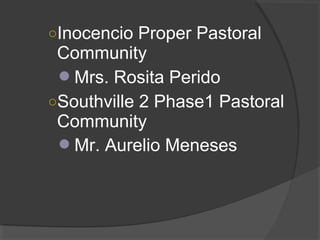 ○Inocencio Proper Pastoral
Community
Mrs. Rosita Perido
○Southville 2 Phase1 Pastoral
Community
Mr. Aurelio Meneses
 