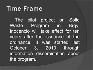 Time Frame
The pilot project on Solid
Waste Program in Brgy.
Inocencio will take effect for ten
years after the issuance of the
ordinance. It was started last
October 3, 2010 through
information dissemination about
the program.
 