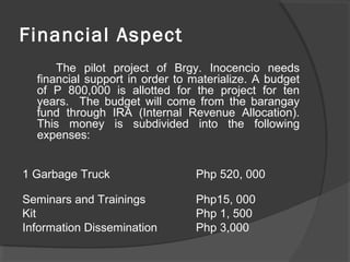 Financial Aspect
The pilot project of Brgy. Inocencio needs
financial support in order to materialize. A budget
of P 800,000 is allotted for the project for ten
years. The budget will come from the barangay
fund through IRA (Internal Revenue Allocation).
This money is subdivided into the following
expenses:
1 Garbage Truck Php 520, 000
Seminars and Trainings Php15, 000
Kit Php 1, 500
Information Dissemination Php 3,000
 