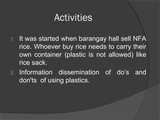 Activities
1. It was started when barangay hall sell NFA
rice. Whoever buy rice needs to carry their
own container (plastic is not allowed) like
rice sack.
2. Information dissemination of do’s and
don'ts of using plastics.
 